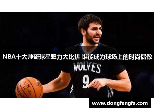 NBA十大帅哥球星魅力大比拼 谁能成为球场上的时尚偶像